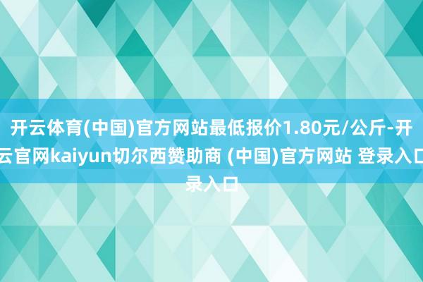 开云体育(中国)官方网站最低报价1.80元/公斤-开云官网kaiyun切尔西赞助商 (中国)官方网站 登录入口