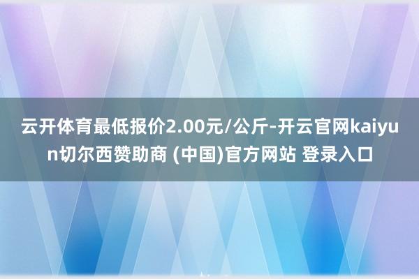 云开体育最低报价2.00元/公斤-开云官网kaiyun切尔西赞助商 (中国)官方网站 登录入口
