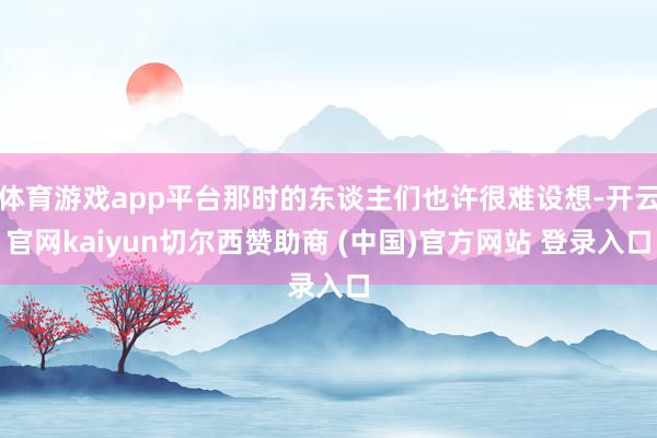 体育游戏app平台那时的东谈主们也许很难设想-开云官网kaiyun切尔西赞助商 (中国)官方网站 登录入口