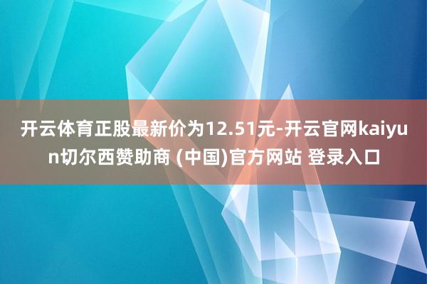 开云体育正股最新价为12.51元-开云官网kaiyun切尔西赞助商 (中国)官方网站 登录入口