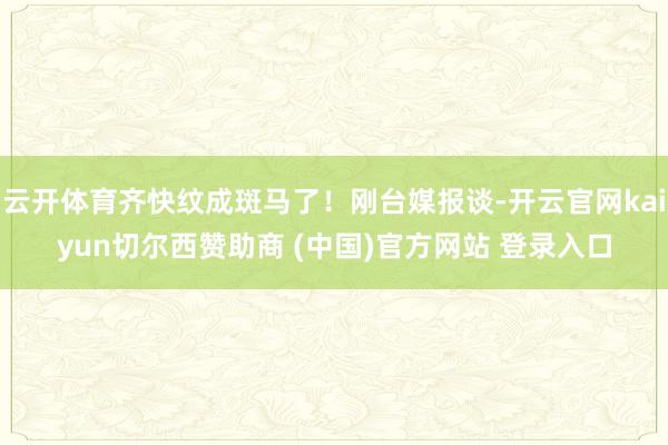 云开体育齐快纹成斑马了！刚台媒报谈-开云官网kaiyun切尔西赞助商 (中国)官方网站 登录入口