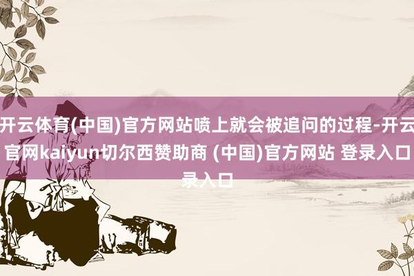 开云体育(中国)官方网站喷上就会被追问的过程-开云官网kaiyun切尔西赞助商 (中国)官方网站 登录入口
