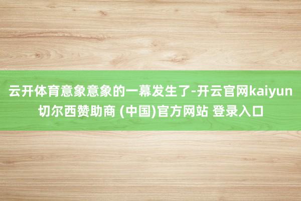 云开体育意象意象的一幕发生了-开云官网kaiyun切尔西赞助商 (中国)官方网站 登录入口