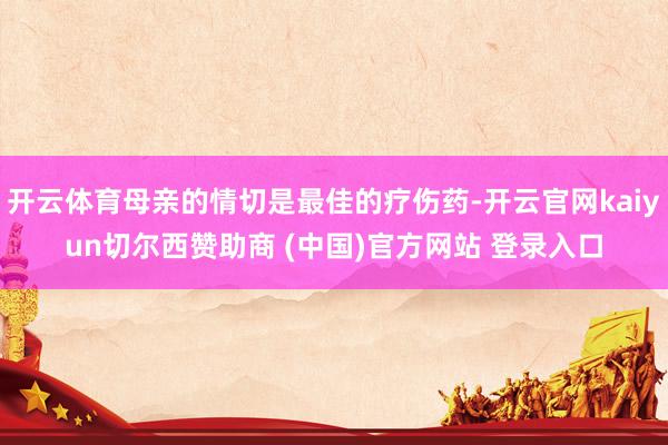 开云体育母亲的情切是最佳的疗伤药-开云官网kaiyun切尔西赞助商 (中国)官方网站 登录入口