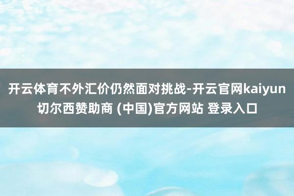 开云体育不外汇价仍然面对挑战-开云官网kaiyun切尔西赞助商 (中国)官方网站 登录入口