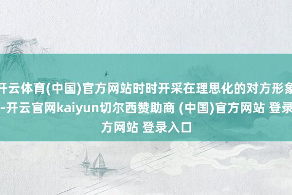 开云体育(中国)官方网站时时开采在理思化的对方形象之上-开云官网kaiyun切尔西赞助商 (中国)官方网站 登录入口