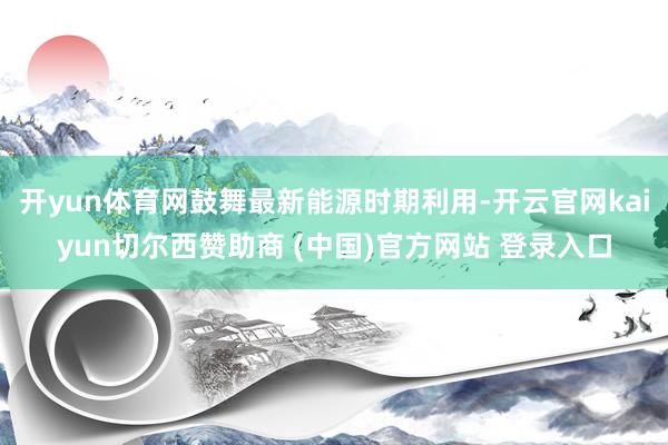 开yun体育网鼓舞最新能源时期利用-开云官网kaiyun切尔西赞助商 (中国)官方网站 登录入口