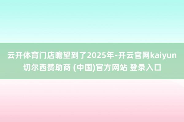 云开体育门店瞻望到了2025年-开云官网kaiyun切尔西赞助商 (中国)官方网站 登录入口