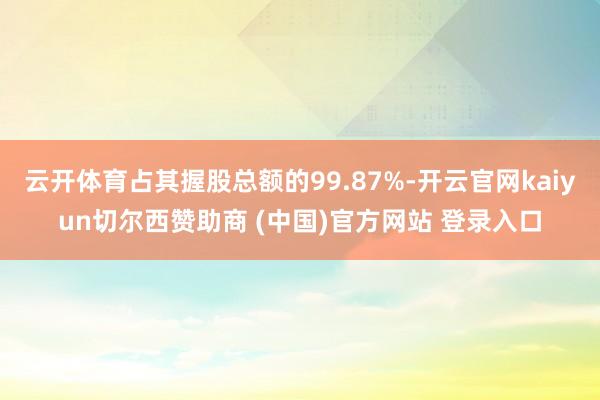 云开体育占其握股总额的99.87%-开云官网kaiyun切尔西赞助商 (中国)官方网站 登录入口