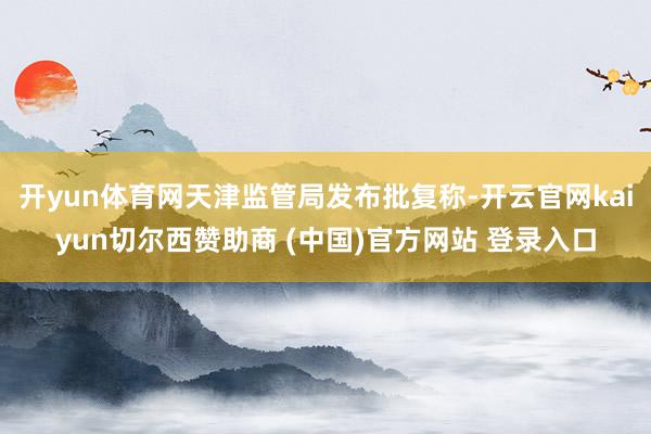 开yun体育网天津监管局发布批复称-开云官网kaiyun切尔西赞助商 (中国)官方网站 登录入口