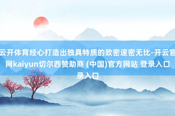 云开体育经心打造出独具特质的致密邃密无比-开云官网kaiyun切尔西赞助商 (中国)官方网站 登录入口