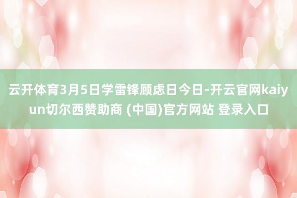 云开体育3月5日学雷锋顾虑日今日-开云官网kaiyun切尔西赞助商 (中国)官方网站 登录入口