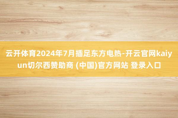 云开体育2024年7月插足东方电热-开云官网kaiyun切尔西赞助商 (中国)官方网站 登录入口