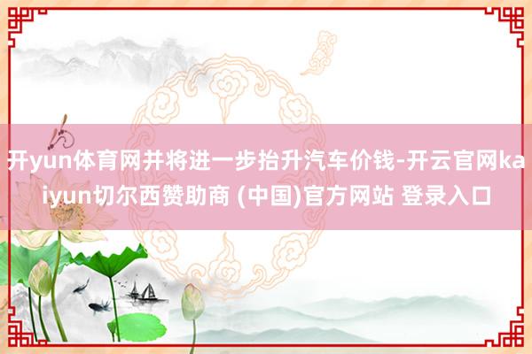 开yun体育网并将进一步抬升汽车价钱-开云官网kaiyun切尔西赞助商 (中国)官方网站 登录入口