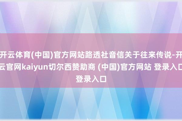 开云体育(中国)官方网站路透社音信关于往来传说-开云官网kaiyun切尔西赞助商 (中国)官方网站 登录入口