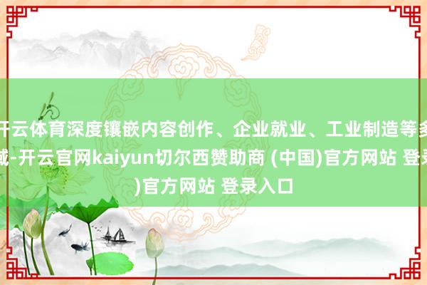 开云体育深度镶嵌内容创作、企业就业、工业制造等多个领域-开云官网kaiyun切尔西赞助商 (中国)官方网站 登录入口