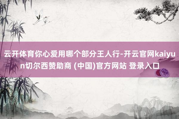 云开体育你心爱用哪个部分王人行-开云官网kaiyun切尔西赞助商 (中国)官方网站 登录入口