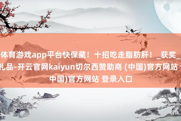 体育游戏app平台快保藏！十招吃走脂肪肝！_获奖_一等奖_礼品-开云官网kaiyun切尔西赞助商 (中国)官方网站 登录入口