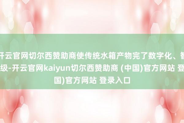 开云官网切尔西赞助商使传统水箱产物完了数字化、智能化升级-开云官网kaiyun切尔西赞助商 (中国)官方网站 登录入口
