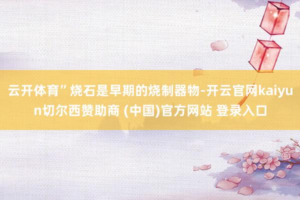 云开体育”烧石是早期的烧制器物-开云官网kaiyun切尔西赞助商 (中国)官方网站 登录入口
