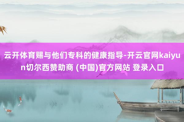 云开体育赐与他们专科的健康指导-开云官网kaiyun切尔西赞助商 (中国)官方网站 登录入口
