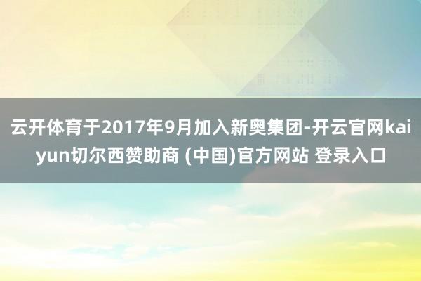 云开体育于2017年9月加入新奥集团-开云官网kaiyun切尔西赞助商 (中国)官方网站 登录入口