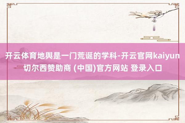 开云体育地舆是一门荒诞的学科-开云官网kaiyun切尔西赞助商 (中国)官方网站 登录入口
