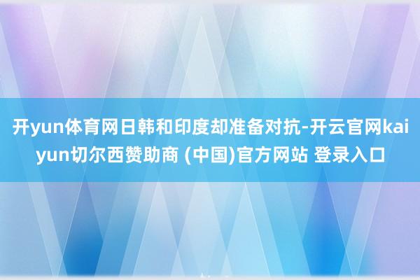 开yun体育网日韩和印度却准备对抗-开云官网kaiyun切尔西赞助商 (中国)官方网站 登录入口