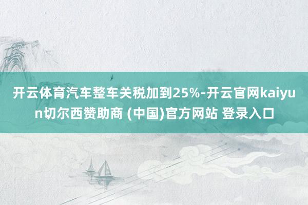 开云体育汽车整车关税加到25%-开云官网kaiyun切尔西赞助商 (中国)官方网站 登录入口
