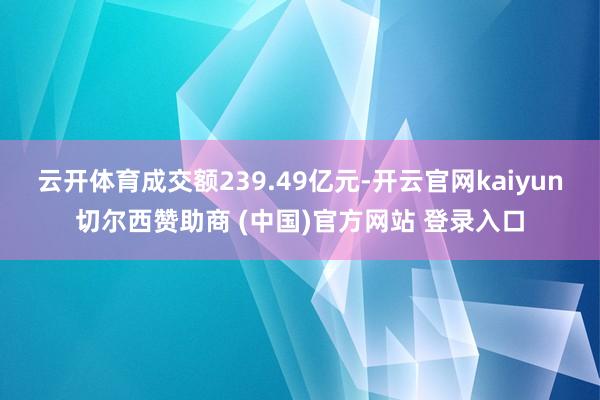 云开体育成交额239.49亿元-开云官网kaiyun切尔西赞助商 (中国)官方网站 登录入口