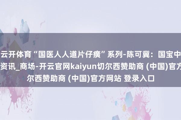 云开体育“国医人人道片仔癀”系列-陈可冀：国宝中药的健康传闻_资讯_商场-开云官网kaiyun切尔西赞助商 (中国)官方网站 登录入口