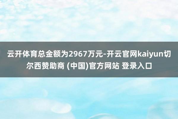 云开体育总金额为2967万元-开云官网kaiyun切尔西赞助商 (中国)官方网站 登录入口