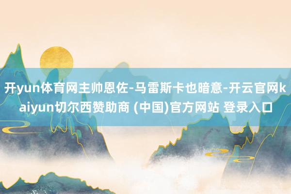 开yun体育网主帅恩佐-马雷斯卡也暗意-开云官网kaiyun切尔西赞助商 (中国)官方网站 登录入口