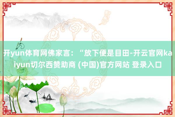 开yun体育网佛家言：“放下便是目田-开云官网kaiyun切尔西赞助商 (中国)官方网站 登录入口
