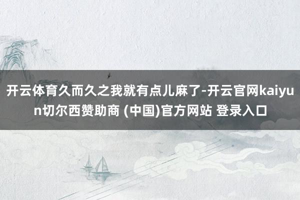 开云体育久而久之我就有点儿麻了-开云官网kaiyun切尔西赞助商 (中国)官方网站 登录入口