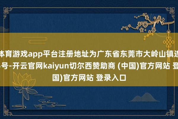 体育游戏app平台注册地址为广东省东莞市大岭山镇连环路35号-开云官网kaiyun切尔西赞助商 (中国)官方网站 登录入口