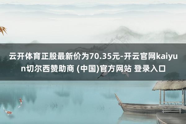 云开体育正股最新价为70.35元-开云官网kaiyun切尔西赞助商 (中国)官方网站 登录入口