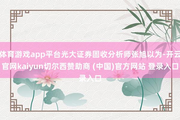 体育游戏app平台光大证券固收分析师张旭以为-开云官网kaiyun切尔西赞助商 (中国)官方网站 登录入口