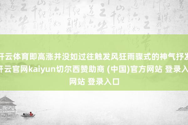 开云体育即高涨并没如过往触发风狂雨骤式的神气抒发-开云官网kaiyun切尔西赞助商 (中国)官方网站 登录入口