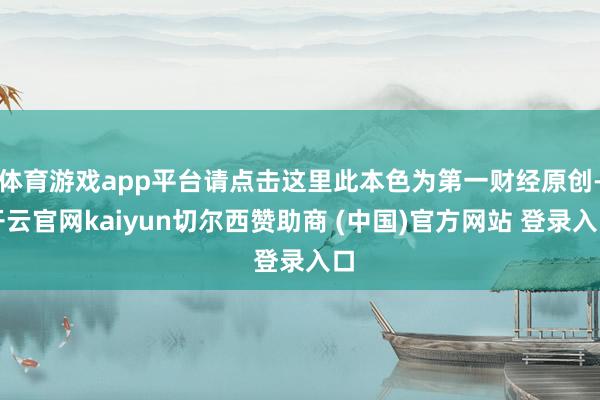 体育游戏app平台请点击这里此本色为第一财经原创-开云官网kaiyun切尔西赞助商 (中国)官方网站 登录入口