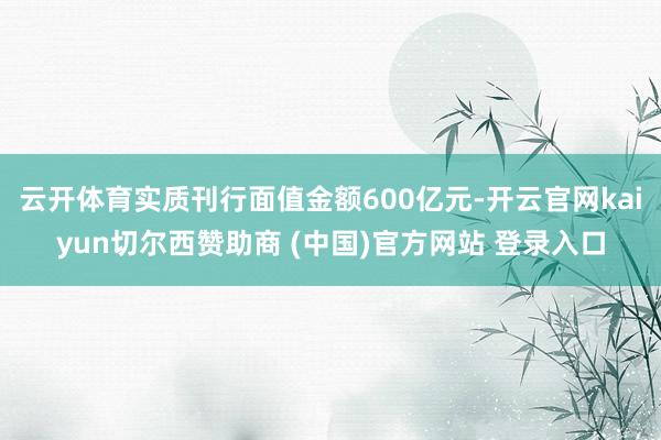 云开体育实质刊行面值金额600亿元-开云官网kaiyun切尔西赞助商 (中国)官方网站 登录入口