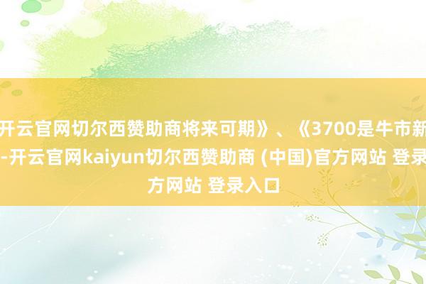开云官网切尔西赞助商将来可期》、《3700是牛市新开端-开云官网kaiyun切尔西赞助商 (中国)官方网站 登录入口