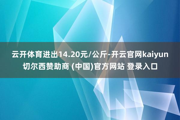 云开体育进出14.20元/公斤-开云官网kaiyun切尔西赞助商 (中国)官方网站 登录入口