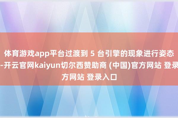 体育游戏app平台过渡到 5 台引擎的现象进行姿态调节-开云官网kaiyun切尔西赞助商 (中国)官方网站 登录入口