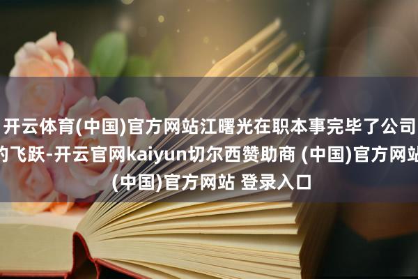开云体育(中国)官方网站江曙光在职本事完毕了公司范畴发展的飞跃-开云官网kaiyun切尔西赞助商 (中国)官方网站 登录入口