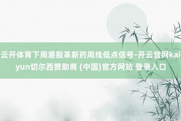 云开体育下周港股革新药周线低点信号-开云官网kaiyun切尔西赞助商 (中国)官方网站 登录入口