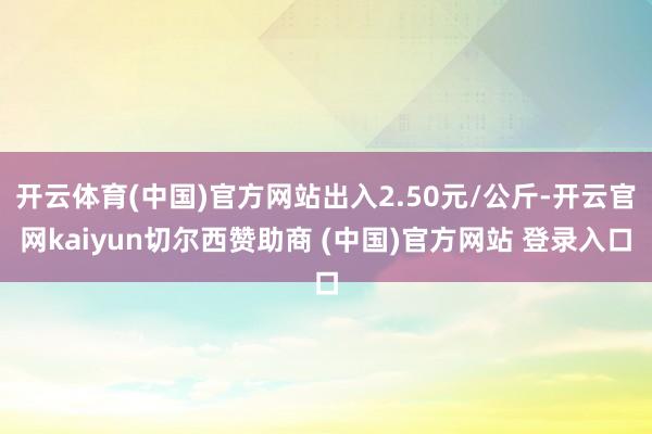 开云体育(中国)官方网站出入2.50元/公斤-开云官网kaiyun切尔西赞助商 (中国)官方网站 登录入口