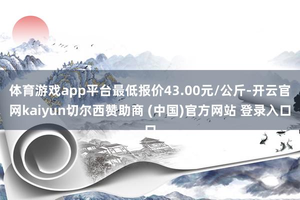 体育游戏app平台最低报价43.00元/公斤-开云官网kaiyun切尔西赞助商 (中国)官方网站 登录入口