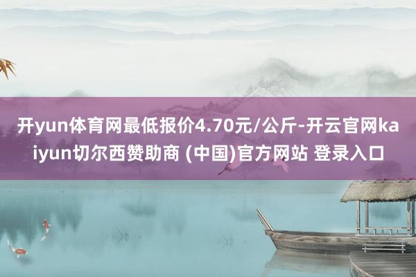 开yun体育网最低报价4.70元/公斤-开云官网kaiyun切尔西赞助商 (中国)官方网站 登录入口