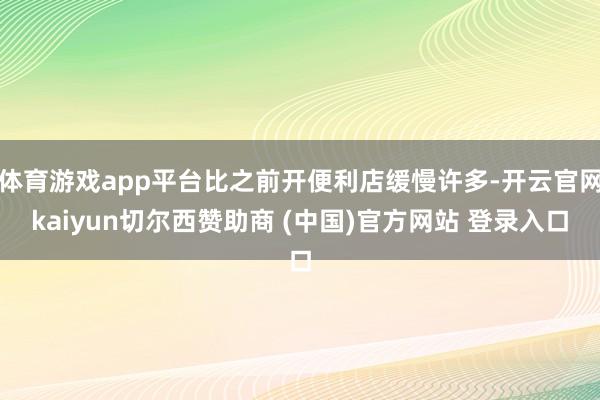 体育游戏app平台比之前开便利店缓慢许多-开云官网kaiyun切尔西赞助商 (中国)官方网站 登录入口